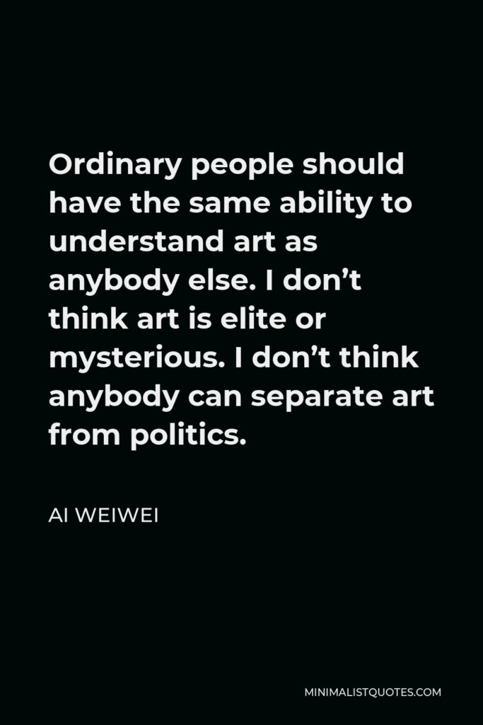 Ai Weiwei Quote - Ordinary people should have the same ability to understand art as anybody else. I don’t think art is elite or mysterious. I don’t think anybody can separate art from politics.