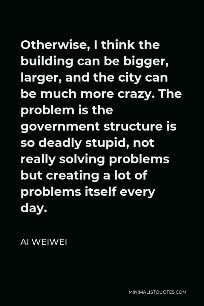 Ai Weiwei Quote - Otherwise, I think the building can be bigger, larger, and the city can be much more crazy. The problem is the government structure is so deadly stupid, not really solving problems but creating a lot of problems itself every day.