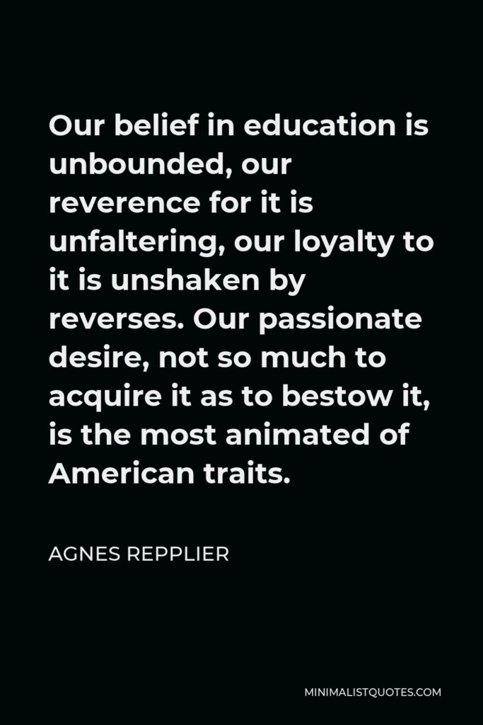 Agnes Repplier Quote - Our belief in education is unbounded, our reverence for it is unfaltering, our loyalty to it is unshaken by reverses. Our passionate desire, not so much to acquire it as to bestow it, is the most animated of American traits.