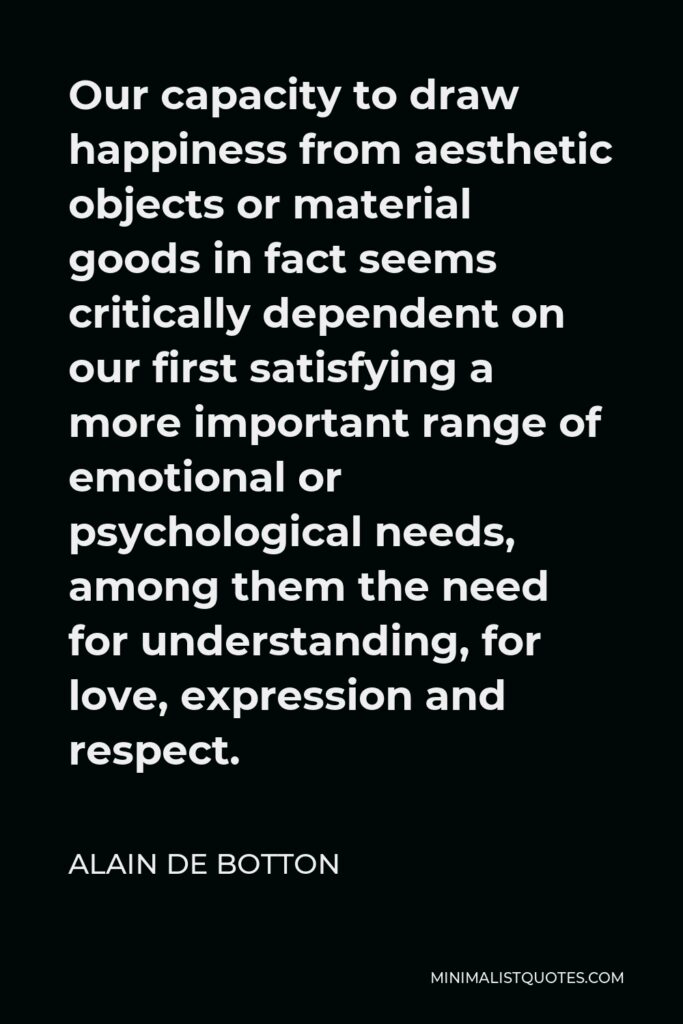 Alain de Botton Quote - Our capacity to draw happiness from aesthetic objects or material goods in fact seems critically dependent on our first satisfying a more important range of emotional or psychological needs, among them the need for understanding, for love, expression and respect.