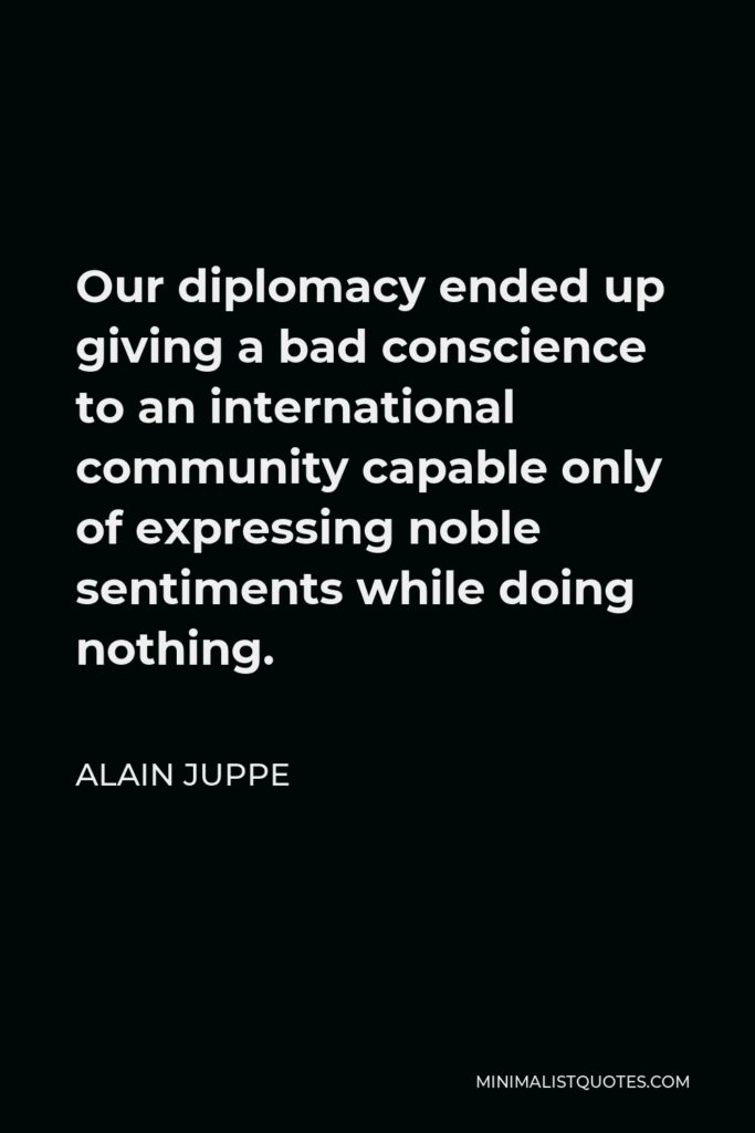 Alain Juppe Quote - Our diplomacy ended up giving a bad conscience to an international community capable only of expressing noble sentiments while doing nothing.