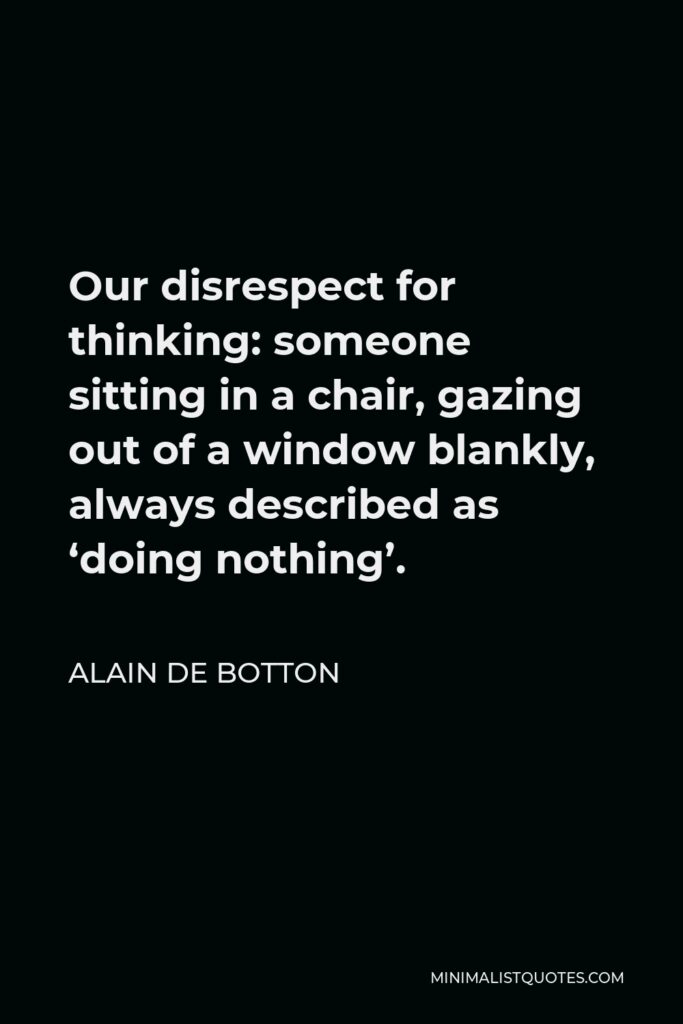 Alain de Botton Quote - Our disrespect for thinking: someone sitting in a chair, gazing out of a window blankly, always described as ‘doing nothing’.