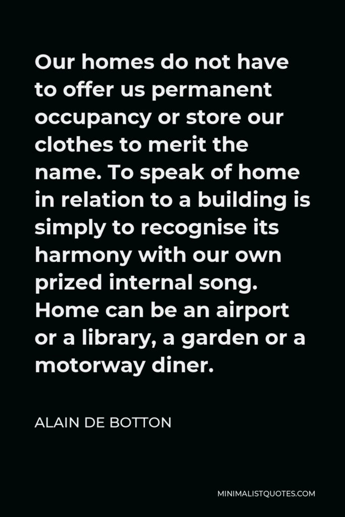 Alain de Botton Quote - Our homes do not have to offer us permanent occupancy or store our clothes to merit the name. To speak of home in relation to a building is simply to recognise its harmony with our own prized internal song. Home can be an airport or a library, a garden or a motorway diner.