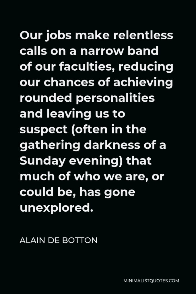 Alain de Botton Quote - Our jobs make relentless calls on a narrow band of our faculties, reducing our chances of achieving rounded personalities and leaving us to suspect (often in the gathering darkness of a Sunday evening) that much of who we are, or could be, has gone unexplored.