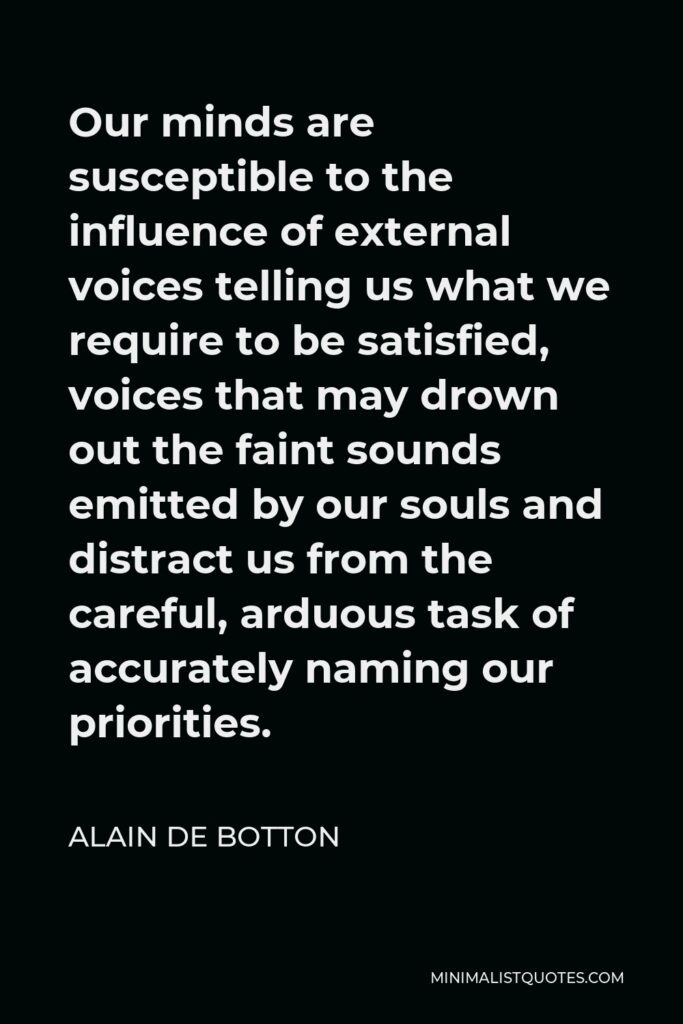 Alain de Botton Quote - Our minds are susceptible to the influence of external voices telling us what we require to be satisfied, voices that may drown out the faint sounds emitted by our souls and distract us from the careful, arduous task of accurately naming our priorities.