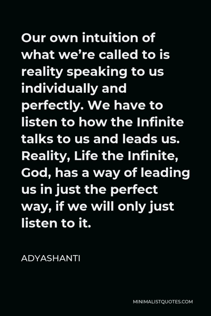Adyashanti Quote - Our own intuition of what we’re called to is reality speaking to us individually and perfectly. We have to listen to how the Infinite talks to us and leads us. Reality, Life the Infinite, God, has a way of leading us in just the perfect way, if we will only just listen to it.