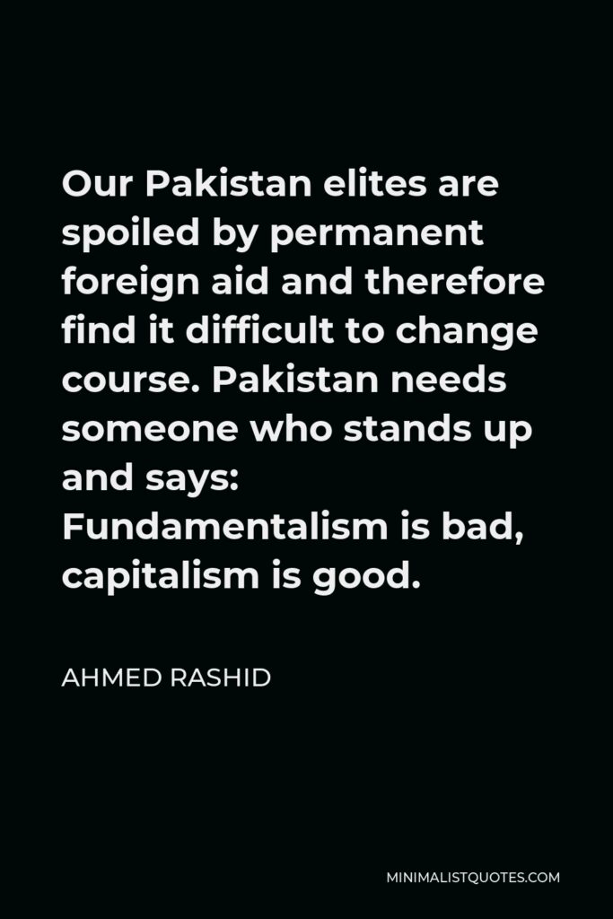Ahmed Rashid Quote - Our Pakistan elites are spoiled by permanent foreign aid and therefore find it difficult to change course. Pakistan needs someone who stands up and says: Fundamentalism is bad, capitalism is good.