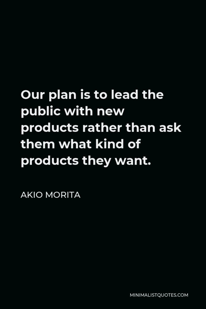 Akio Morita Quote - Our plan is to lead the public with new products rather than ask them what kind of products they want.