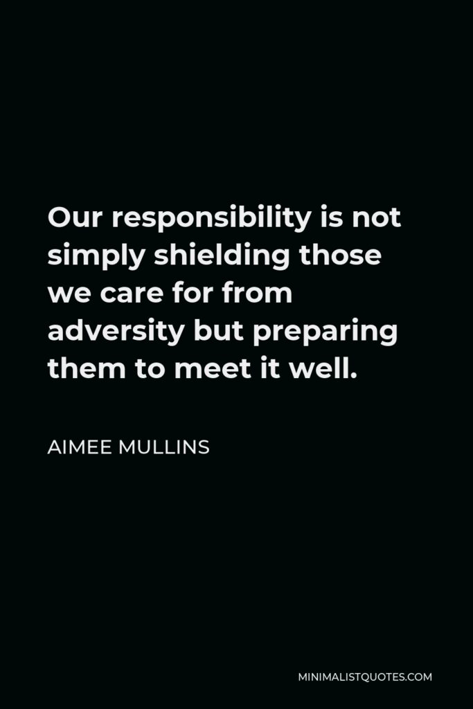 Aimee Mullins Quote - Our responsibility is not simply shielding those we care for from adversity but preparing them to meet it well.