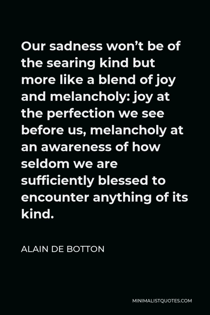 Alain de Botton Quote - Our sadness won’t be of the searing kind but more like a blend of joy and melancholy: joy at the perfection we see before us, melancholy at an awareness of how seldom we are sufficiently blessed to encounter anything of its kind.