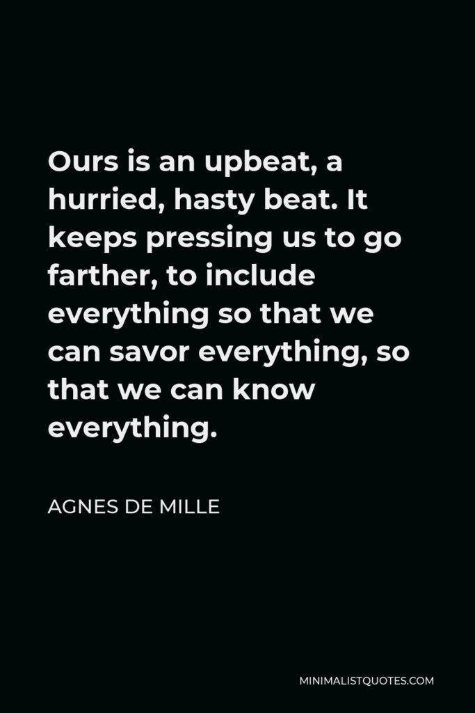 Agnes de Mille Quote - Ours is an upbeat, a hurried, hasty beat. It keeps pressing us to go farther, to include everything so that we can savor everything, so that we can know everything.