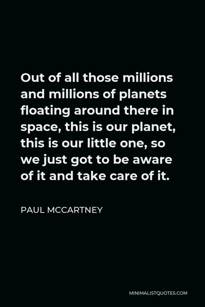 Paul McCartney Quote - Out of all those millions and millions of planets floating around there in space, this is our planet, this is our little one, so we just got to be aware of it and take care of it.