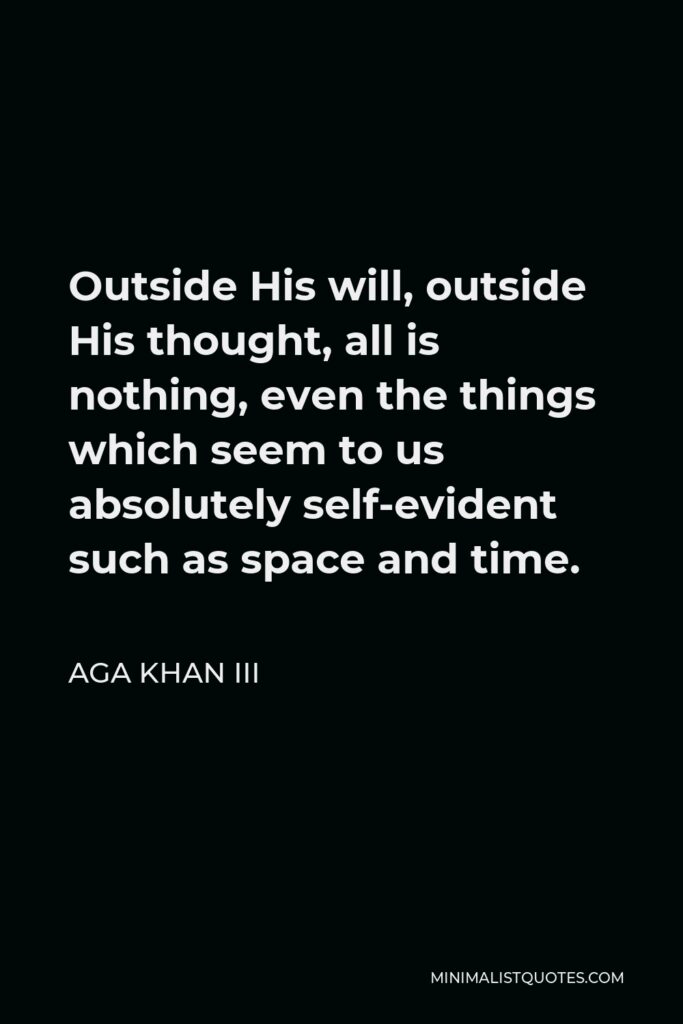 Aga Khan III Quote - Outside His will, outside His thought, all is nothing, even the things which seem to us absolutely self-evident such as space and time.