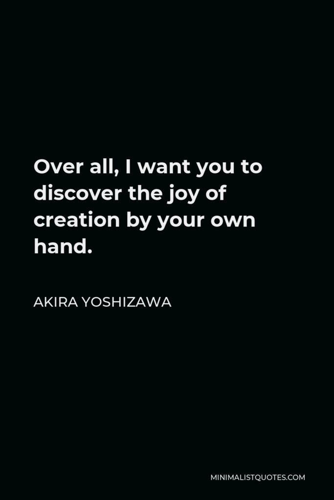 Akira Yoshizawa Quote - Over all, I want you to discover the joy of creation by your own hand.