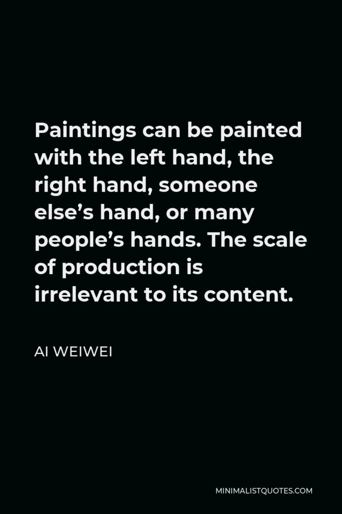Ai Weiwei Quote - Paintings can be painted with the left hand, the right hand, someone else’s hand, or many people’s hands. The scale of production is irrelevant to its content.