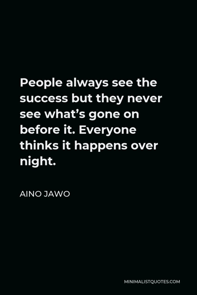 Aino Jawo Quote - People always see the success but they never see what’s gone on before it. Everyone thinks it happens over night.