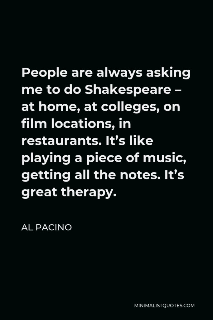 Al Pacino Quote - People are always asking me to do Shakespeare – at home, at colleges, on film locations, in restaurants. It’s like playing a piece of music, getting all the notes. It’s great therapy.