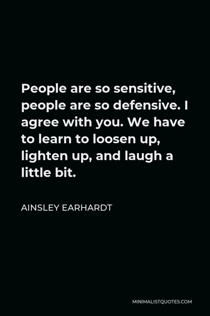 Ainsley Earhardt Quote - People are so sensitive, people are so defensive. I agree with you. We have to learn to loosen up, lighten up, and laugh a little bit.