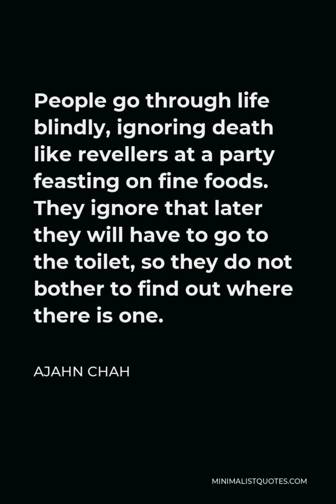Ajahn Chah Quote - People go through life blindly, ignoring death like revellers at a party feasting on fine foods. They ignore that later they will have to go to the toilet, so they do not bother to find out where there is one.