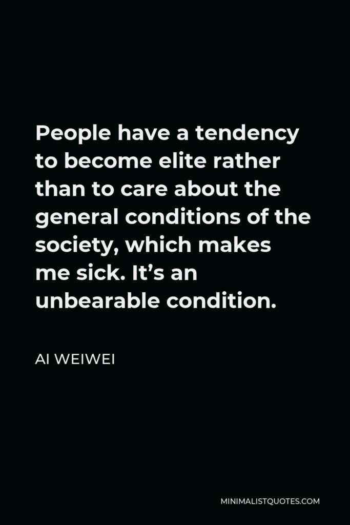Ai Weiwei Quote - People have a tendency to become elite rather than to care about the general conditions of the society, which makes me sick. It’s an unbearable condition.