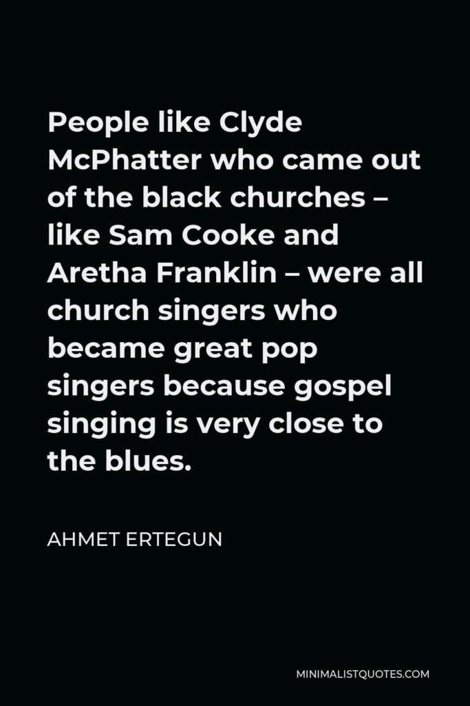Ahmet Ertegun Quote - People like Clyde McPhatter who came out of the black churches – like Sam Cooke and Aretha Franklin – were all church singers who became great pop singers because gospel singing is very close to the blues.
