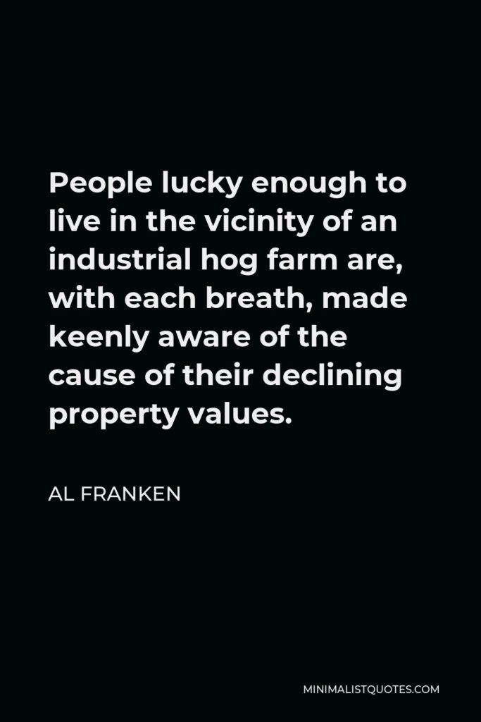 Al Franken Quote - People lucky enough to live in the vicinity of an industrial hog farm are, with each breath, made keenly aware of the cause of their declining property values.
