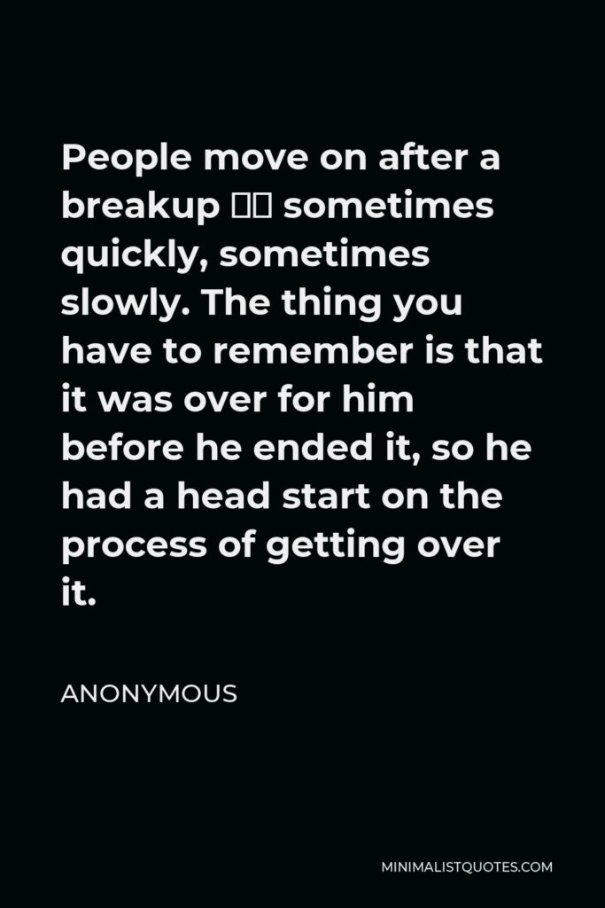 Anonymous Quote - People move on after a breakup – sometimes quickly, sometimes slowly. The thing you have to remember is that it was over for him before he ended it, so he had a head start on the process of getting over it.