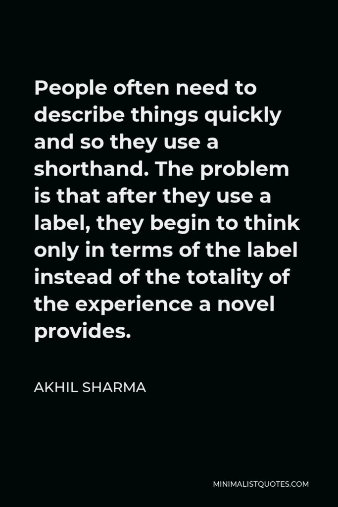 Akhil Sharma Quote - People often need to describe things quickly and so they use a shorthand. The problem is that after they use a label, they begin to think only in terms of the label instead of the totality of the experience a novel provides.