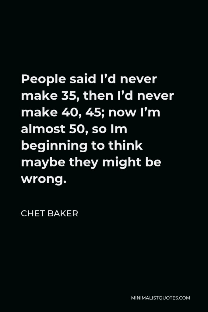 Chet Baker Quote - People said I’d never make 35, then I’d never make 40, 45; now I’m almost 50, so Im beginning to think maybe they might be wrong.