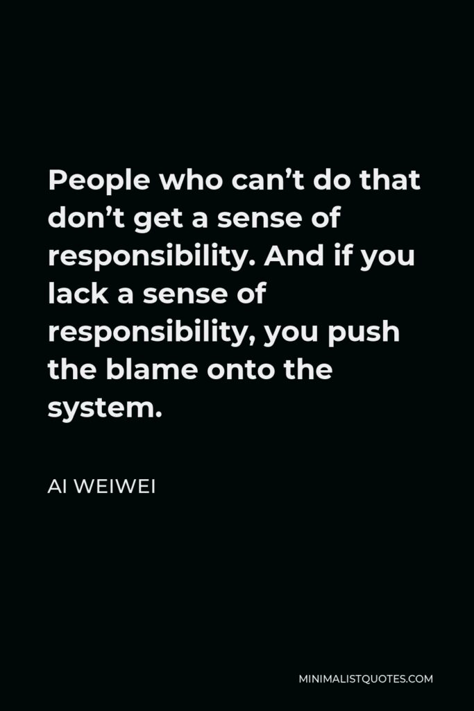 Ai Weiwei Quote - People who can’t do that don’t get a sense of responsibility. And if you lack a sense of responsibility, you push the blame onto the system.