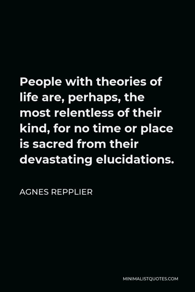 Agnes Repplier Quote - People with theories of life are, perhaps, the most relentless of their kind, for no time or place is sacred from their devastating elucidations.