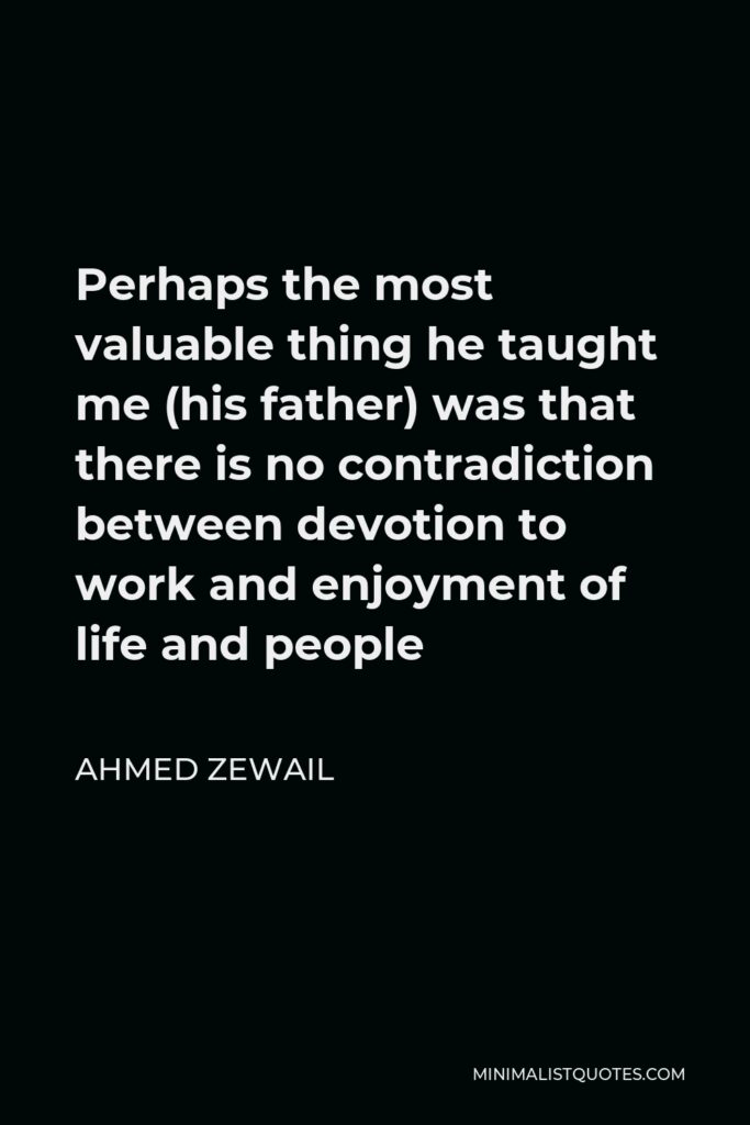 Ahmed Zewail Quote - Perhaps the most valuable thing he taught me (his father) was that there is no contradiction between devotion to work and enjoyment of life and people