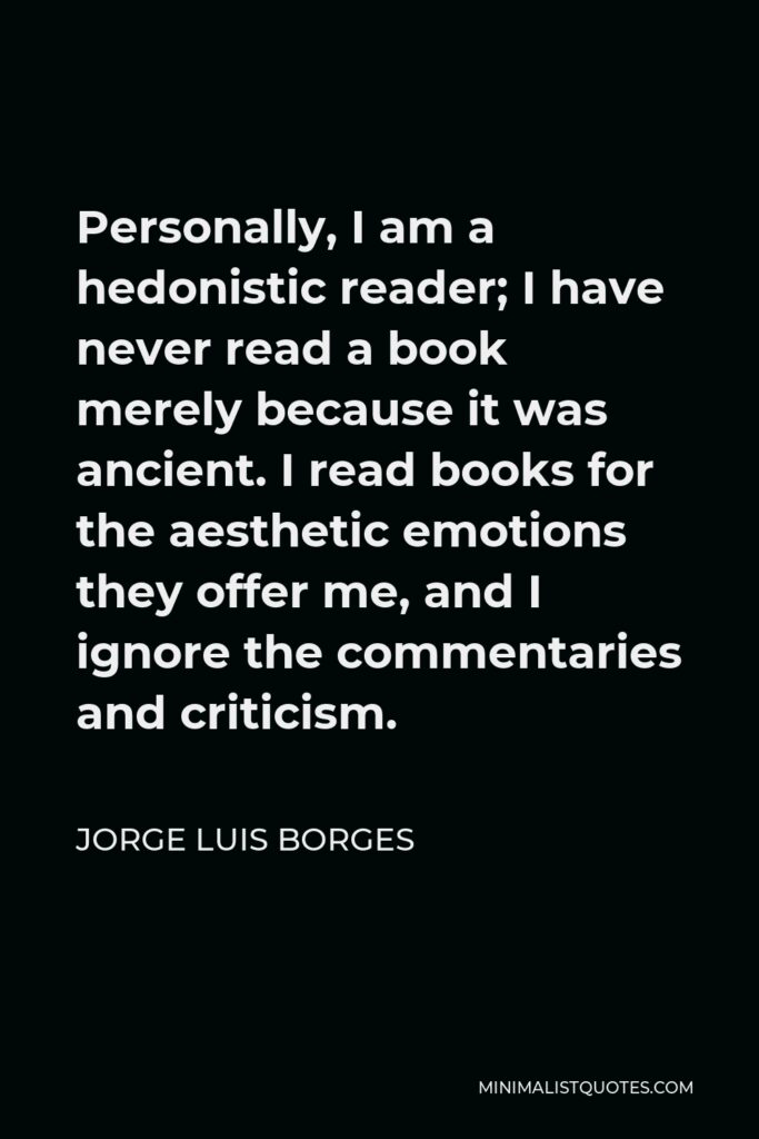Jorge Luis Borges Quote - Personally, I am a hedonistic reader; I have never read a book merely because it was ancient. I read books for the aesthetic emotions they offer me, and I ignore the commentaries and criticism.