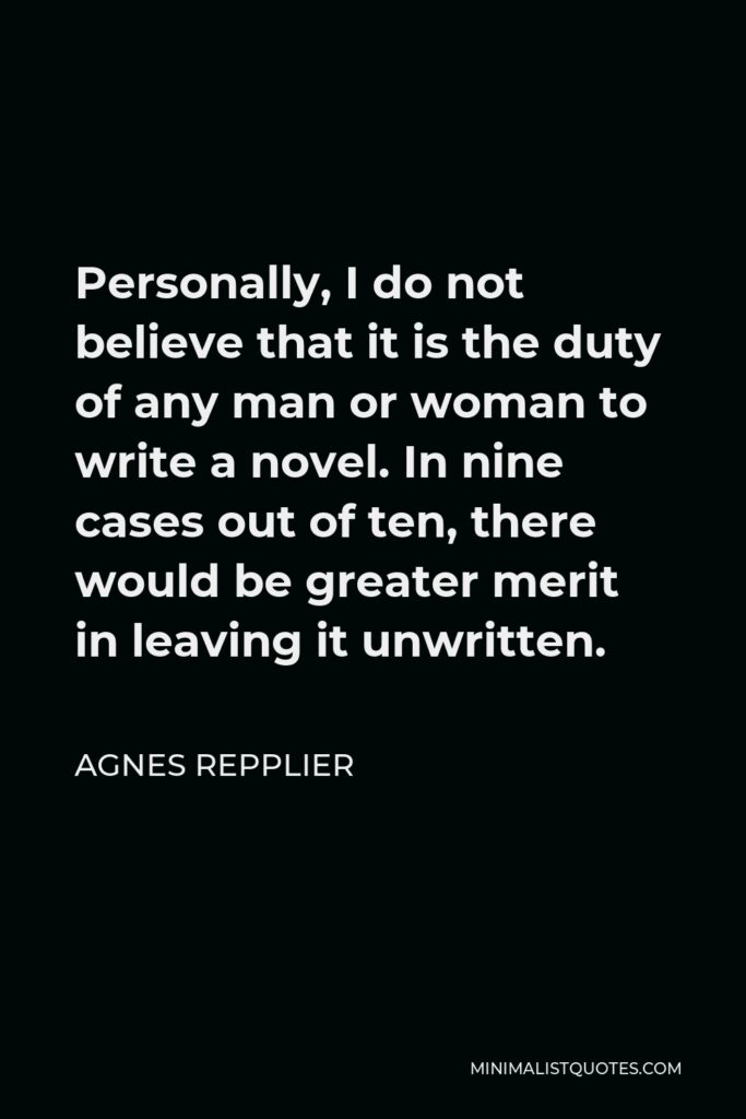 Agnes Repplier Quote - Personally, I do not believe that it is the duty of any man or woman to write a novel. In nine cases out of ten, there would be greater merit in leaving it unwritten.