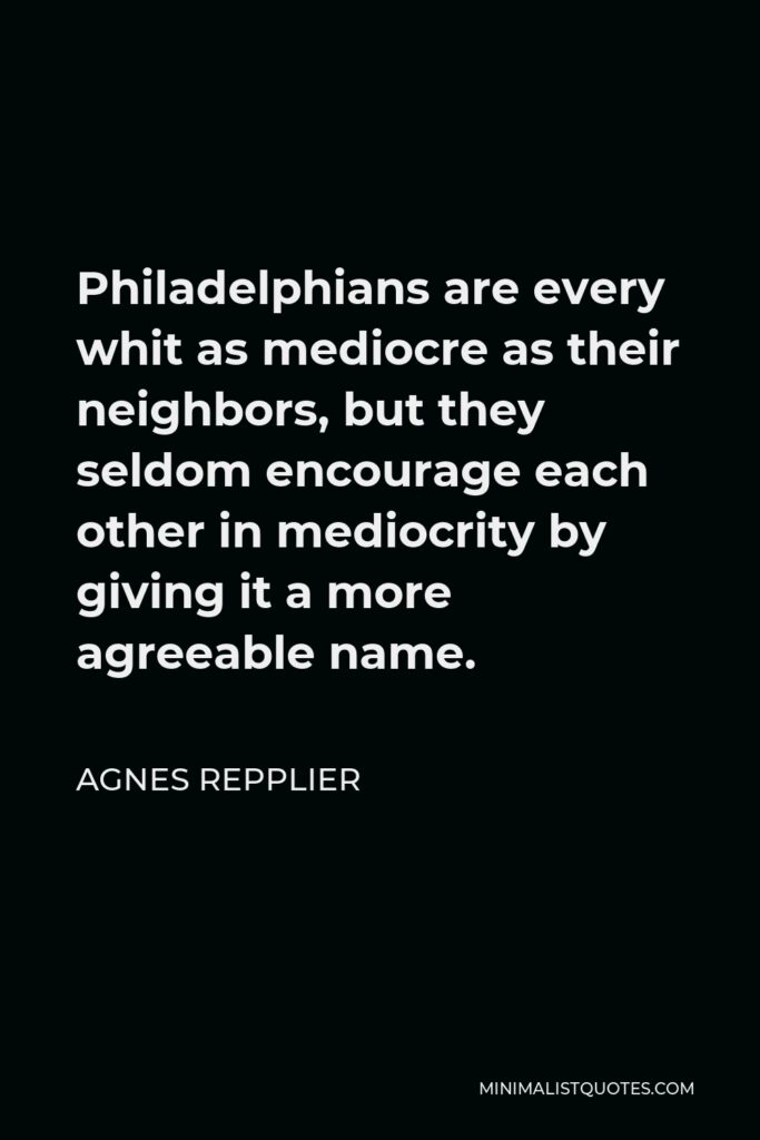 Agnes Repplier Quote - Philadelphians are every whit as mediocre as their neighbors, but they seldom encourage each other in mediocrity by giving it a more agreeable name.