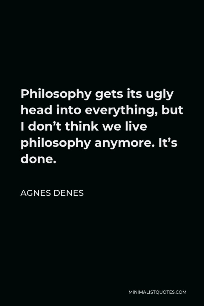 Agnes Denes Quote - Philosophy gets its ugly head into everything, but I don’t think we live philosophy anymore. It’s done.