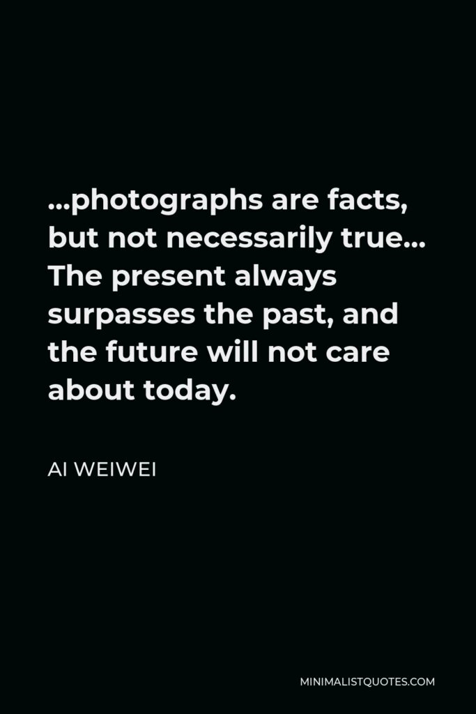 Ai Weiwei Quote - …photographs are facts, but not necessarily true… The present always surpasses the past, and the future will not care about today.