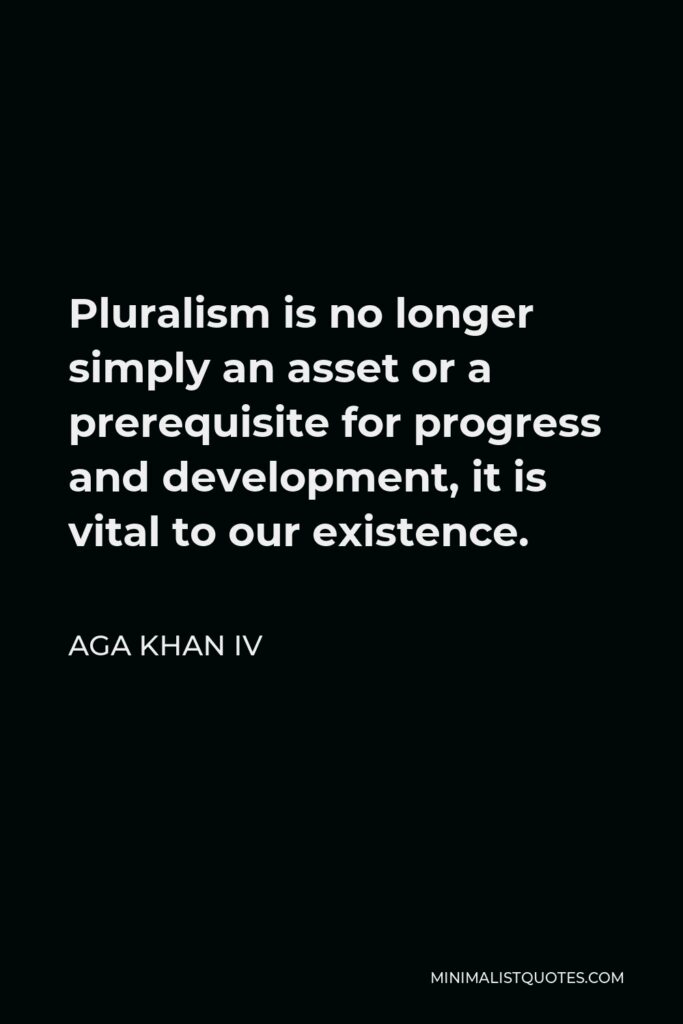 Aga Khan IV Quote - Pluralism is no longer simply an asset or a prerequisite for progress and development, it is vital to our existence.