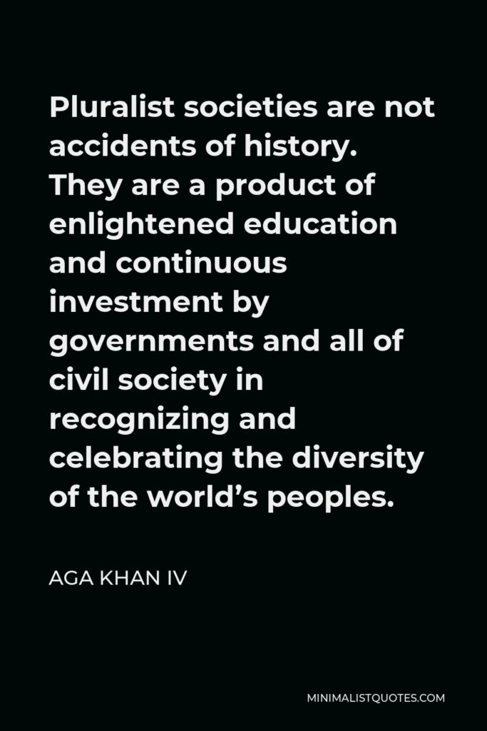 Aga Khan IV Quote - Pluralist societies are not accidents of history. They are a product of enlightened education and continuous investment by governments and all of civil society in recognizing and celebrating the diversity of the world’s peoples.