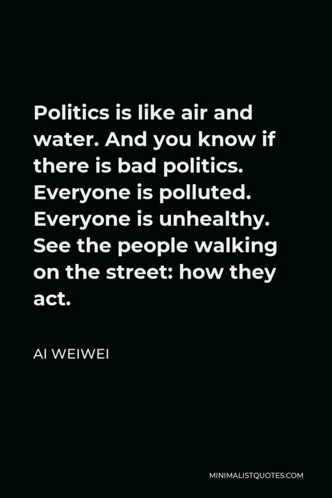 Ai Weiwei Quote - Politics is like air and water. And you know if there is bad politics. Everyone is polluted. Everyone is unhealthy. See the people walking on the street: how they act.