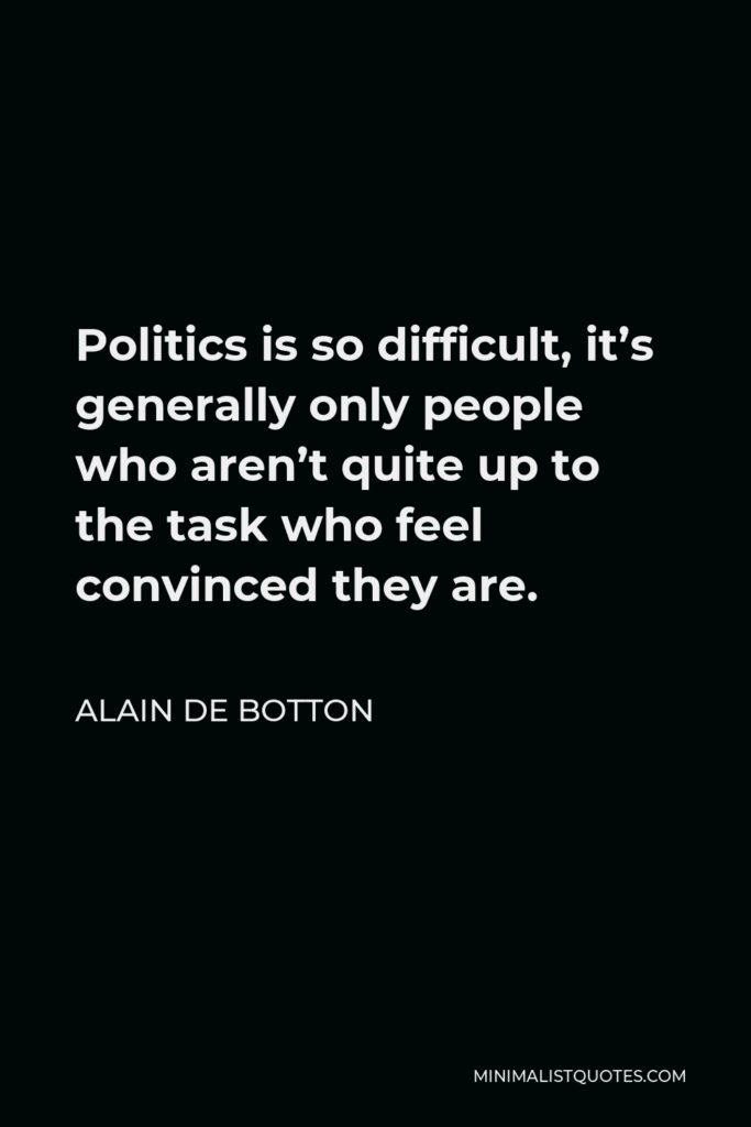 Alain de Botton Quote - Politics is so difficult, it’s generally only people who aren’t quite up to the task who feel convinced they are.