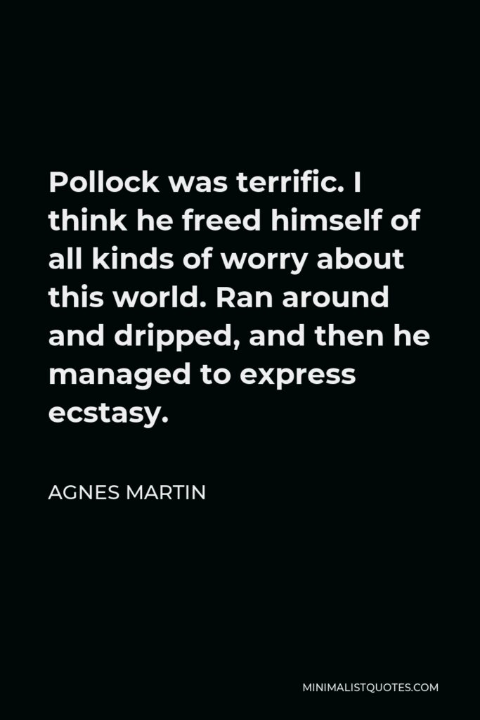 Agnes Martin Quote - Pollock was terrific. I think he freed himself of all kinds of worry about this world. Ran around and dripped, and then he managed to express ecstasy.