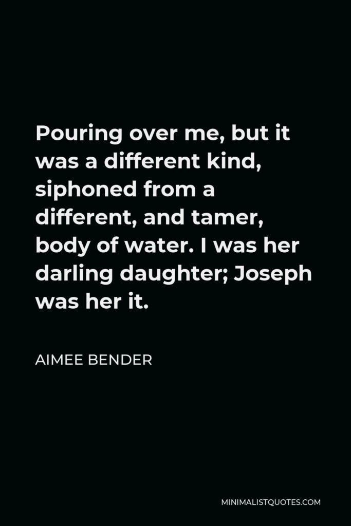 Aimee Bender Quote - Pouring over me, but it was a different kind, siphoned from a different, and tamer, body of water. I was her darling daughter; Joseph was her it.
