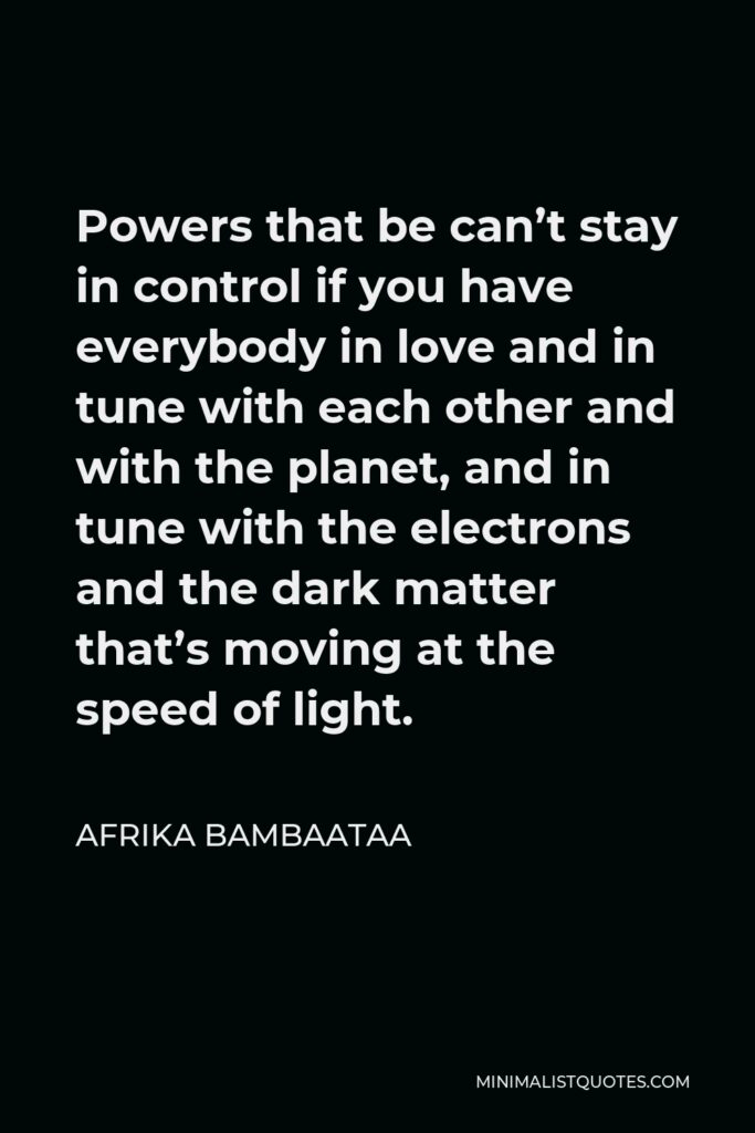 Afrika Bambaataa Quote - Powers that be can’t stay in control if you have everybody in love and in tune with each other and with the planet, and in tune with the electrons and the dark matter that’s moving at the speed of light.