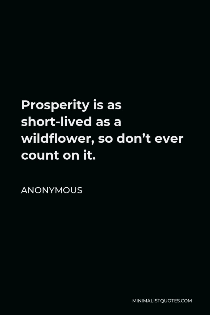Anonymous Quote - Prosperity is as short-lived as a wildflower, so don’t ever count on it.