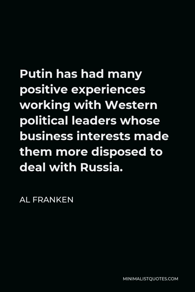 Al Franken Quote - Putin has had many positive experiences working with Western political leaders whose business interests made them more disposed to deal with Russia.