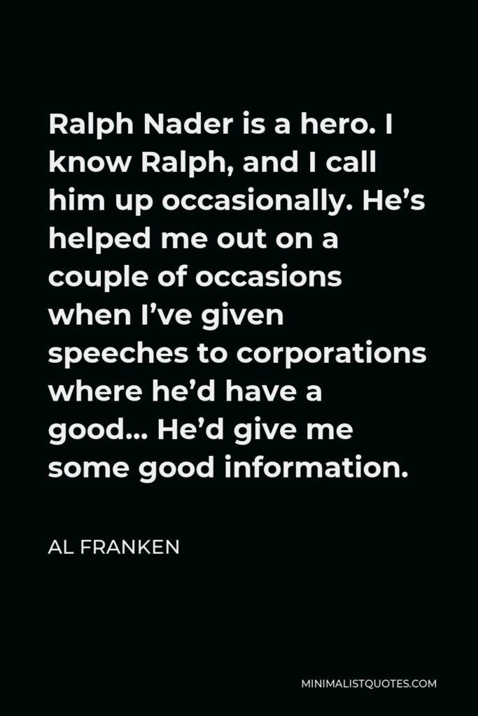 Al Franken Quote - Ralph Nader is a hero. I know Ralph, and I call him up occasionally. He’s helped me out on a couple of occasions when I’ve given speeches to corporations where he’d have a good… He’d give me some good information.