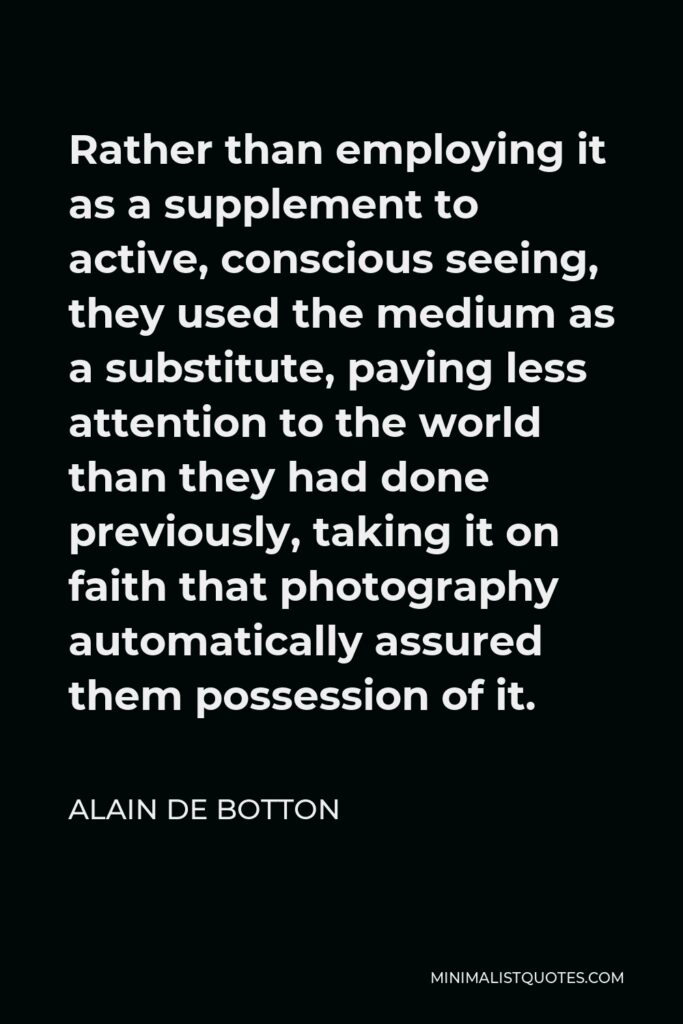 Alain de Botton Quote - Rather than employing it as a supplement to active, conscious seeing, they used the medium as a substitute, paying less attention to the world than they had done previously, taking it on faith that photography automatically assured them possession of it.