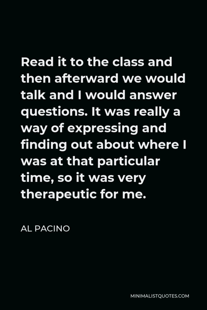Al Pacino Quote - Read it to the class and then afterward we would talk and I would answer questions. It was really a way of expressing and finding out about where I was at that particular time, so it was very therapeutic for me.