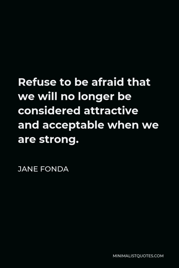 Jane Fonda Quote - Refuse to be afraid that we will no longer be considered attractive and acceptable when we are strong.